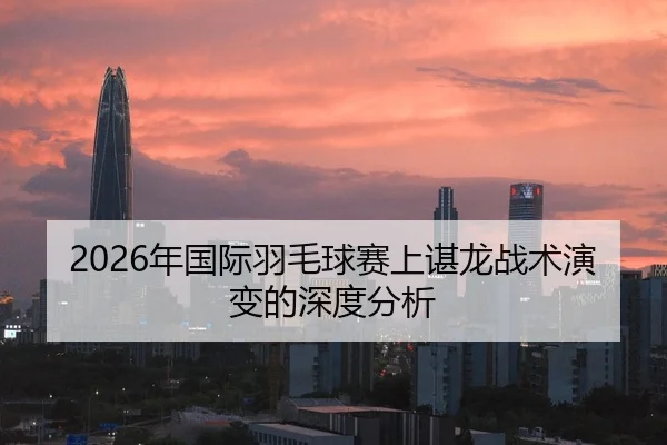 2026年国际羽毛球赛上谌龙战术演变的深度分析