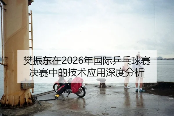 樊振东在2026年国际乒乓球赛决赛中的技术应用深度分析