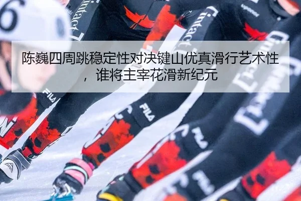 陈巍四周跳稳定性对决键山优真滑行艺术性，谁将主宰花滑新纪元