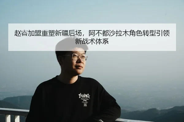 赵睿加盟重塑新疆后场，阿不都沙拉木角色转型引领新战术体系